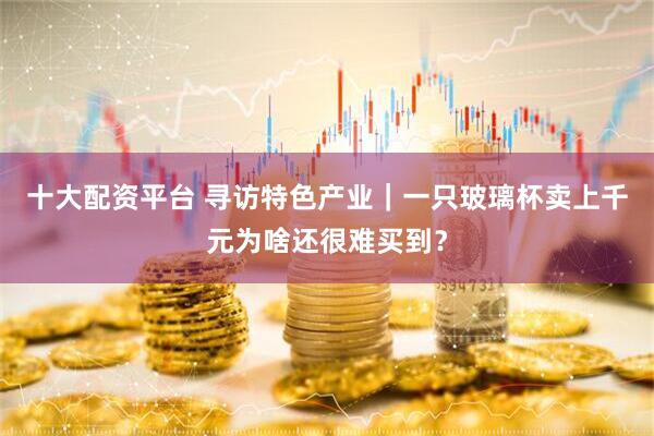 十大配资平台 寻访特色产业｜一只玻璃杯卖上千元为啥还很难买到？