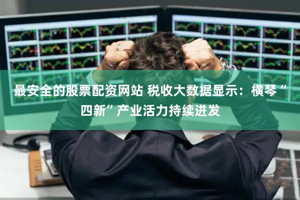 最安全的股票配资网站 税收大数据显示：横琴“四新”产业活力持续迸发