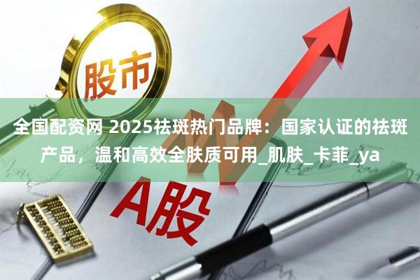 全国配资网 2025祛斑热门品牌：国家认证的祛斑产品，温和高效全肤质可用_肌肤_卡菲_ya