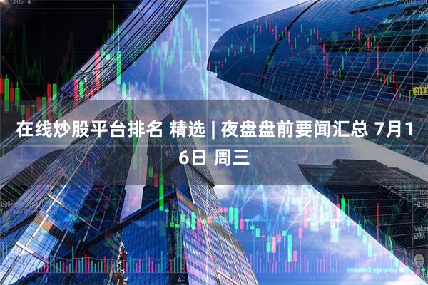 在线炒股平台排名 精选 | 夜盘盘前要闻汇总 7月16日 周三