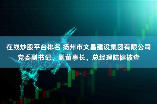 在线炒股平台排名 扬州市文昌建设集团有限公司党委副书记、副董事长、总经理陆健被查