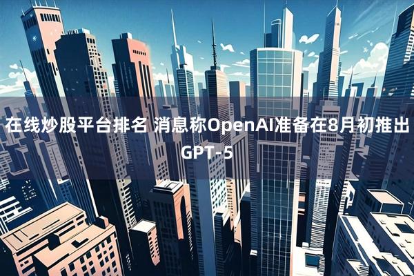 在线炒股平台排名 消息称OpenAI准备在8月初推出GPT-5