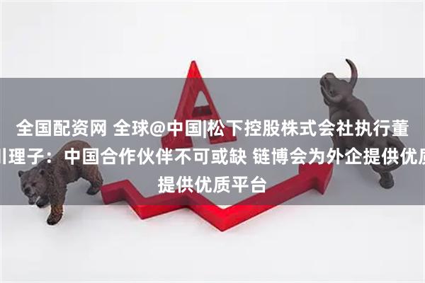 全国配资网 全球@中国|松下控股株式会社执行董事小川理子：中国合作伙伴不可或缺 链博会为外企提供优质平台