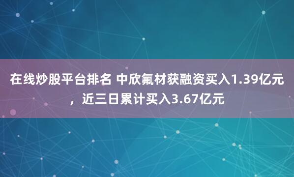 在线炒股平台排名 中欣氟材获融资买入1.39亿元，近三日累计买入3.67亿元
