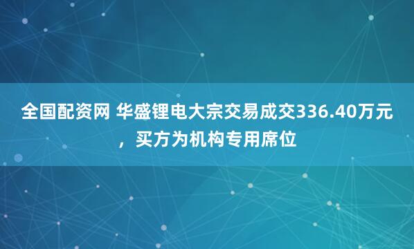 全国配资网 华盛锂电大宗交易成交336.40万元，买方为机构专用席位