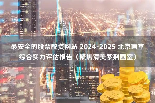 最安全的股票配资网站 2024-2025 北京画室综合实力评估报告（聚焦清美紫荆画室）