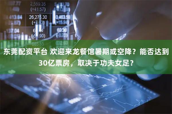 东莞配资平台 欢迎来龙餐馆暑期或空降？能否达到30亿票房，取决于功夫女足？