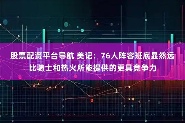 股票配资平台导航 美记：76人阵容班底显然远比骑士和热火所能提供的更具竞争力