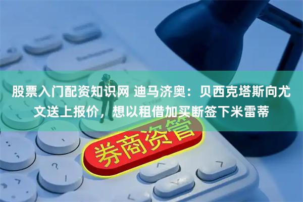 股票入门配资知识网 迪马济奥：贝西克塔斯向尤文送上报价，想以租借加买断签下米雷蒂