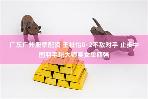 广东广州股票配资 王祉怡0-2不敌对手 止步中国羽毛球大师赛女单四强