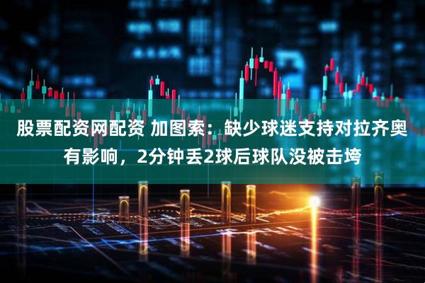 股票配资网配资 加图索：缺少球迷支持对拉齐奥有影响，2分钟丢2球后球队没被击垮
