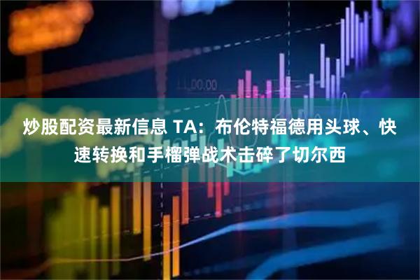 炒股配资最新信息 TA：布伦特福德用头球、快速转换和手榴弹战术击碎了切尔西