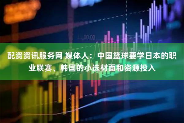 配资资讯服务网 媒体人：中国篮球要学日本的职业联赛、韩国的小选材面和资源投入